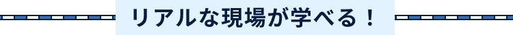 リアルな現場が学べる!